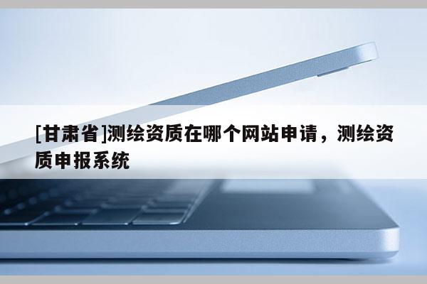[甘肃省]测绘资质在哪个网站申请，测绘资质申报系统