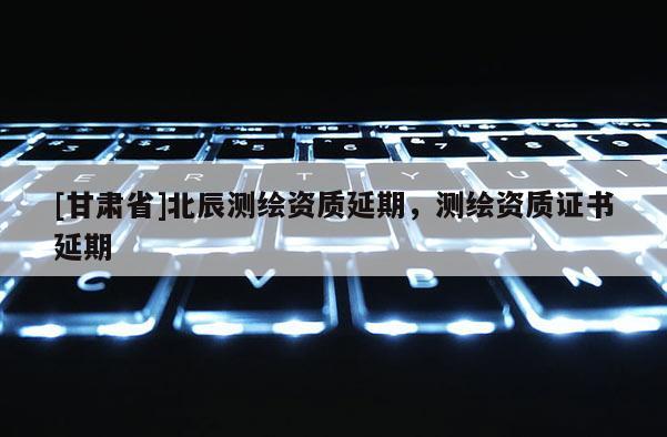 [甘肃省]北辰测绘资质延期，测绘资质证书延期