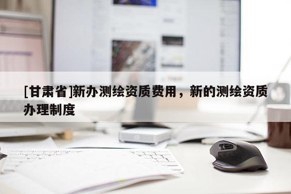 [甘肃省]新办测绘资质费用，新的测绘资质办理制度