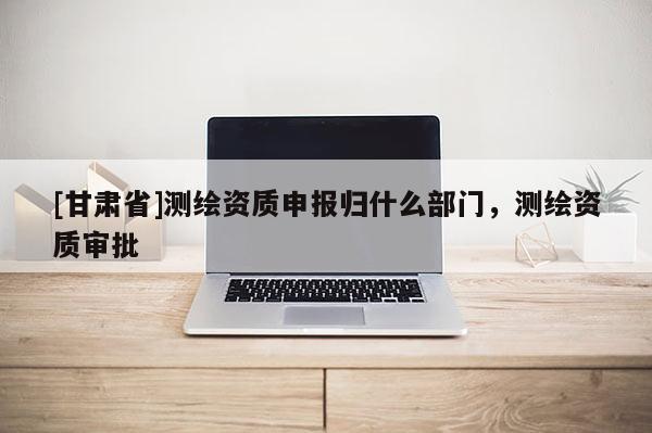 [甘肃省]测绘资质申报归什么部门，测绘资质审批