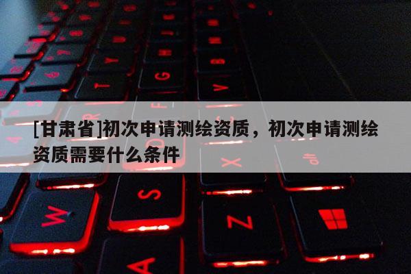 [甘肃省]初次申请测绘资质，初次申请测绘资质需要什么条件