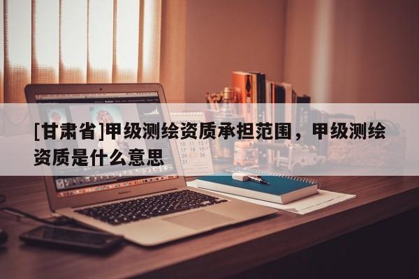 [甘肃省]甲级测绘资质承担范围，甲级测绘资质是什么意思