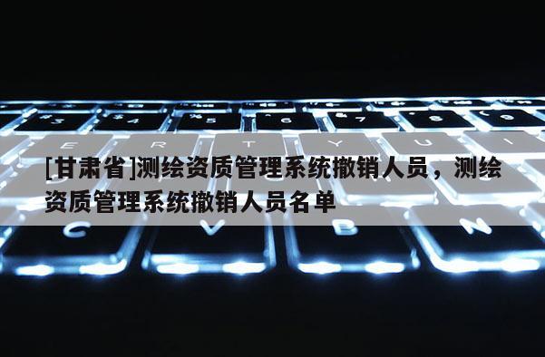 [甘肃省]测绘资质管理系统撤销人员，测绘资质管理系统撤销人员名单