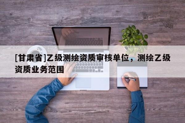 [甘肃省]乙级测绘资质审核单位，测绘乙级资质业务范围