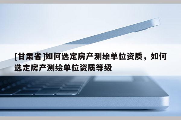 [甘肃省]如何选定房产测绘单位资质，如何选定房产测绘单位资质等级