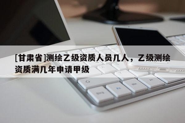 [甘肃省]测绘乙级资质人员几人，乙级测绘资质满几年申请甲级