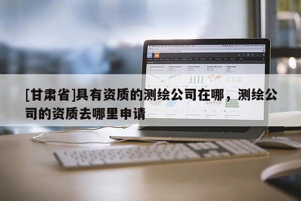 [甘肃省]具有资质的测绘公司在哪，测绘公司的资质去哪里申请