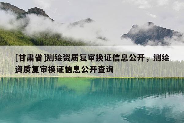 [甘肃省]测绘资质复审换证信息公开，测绘资质复审换证信息公开查询