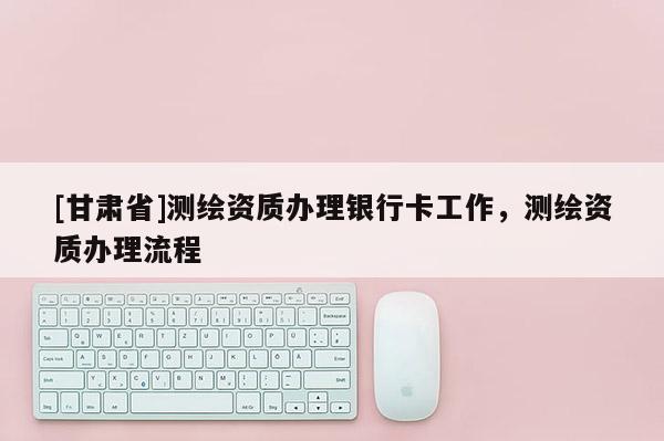 [甘肃省]测绘资质办理银行卡工作，测绘资质办理流程