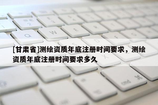 [甘肃省]测绘资质年底注册时间要求，测绘资质年底注册时间要求多久