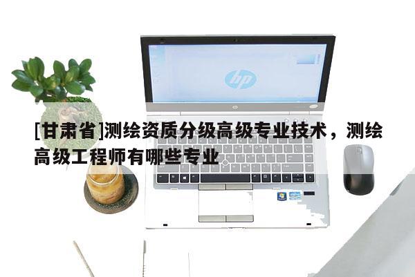 [甘肃省]测绘资质分级高级专业技术，测绘高级工程师有哪些专业