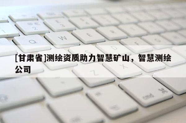 [甘肃省]测绘资质助力智慧矿山，智慧测绘公司