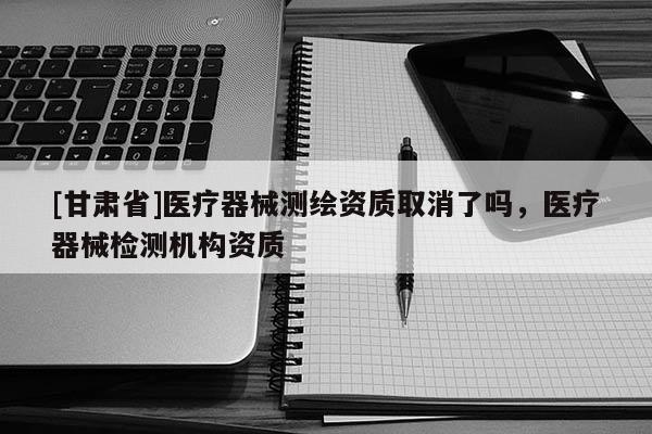 [甘肃省]医疗器械测绘资质取消了吗，医疗器械检测机构资质