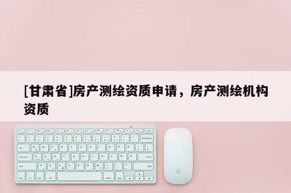 [甘肃省]房产测绘资质申请，房产测绘机构资质