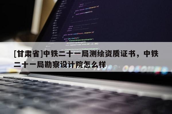 [甘肃省]中铁二十一局测绘资质证书，中铁二十一局勘察设计院怎么样