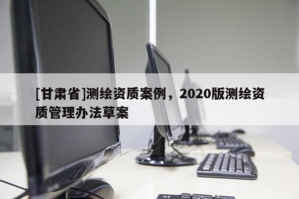 [甘肃省]测绘资质案例，2020版测绘资质管理办法草案