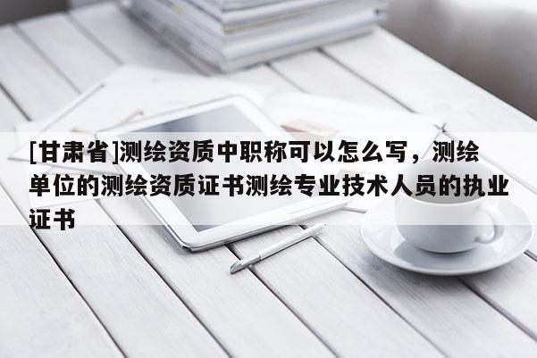 [甘肃省]测绘资质中职称可以怎么写，测绘单位的测绘资质证书测绘专业技术人员的执业证书