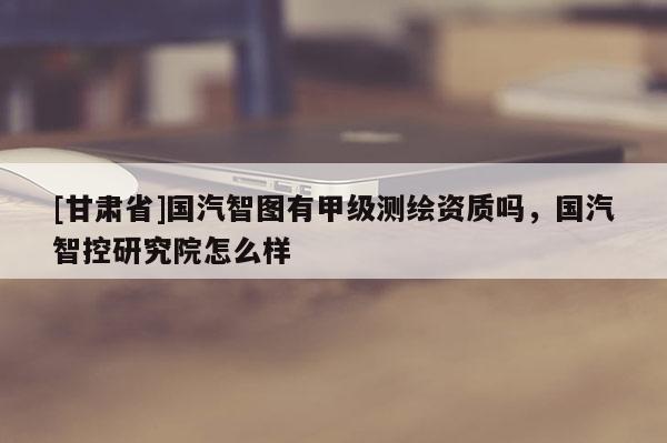 [甘肃省]国汽智图有甲级测绘资质吗，国汽智控研究院怎么样