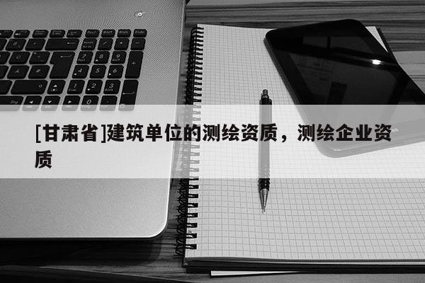 [甘肃省]建筑单位的测绘资质，测绘企业资质