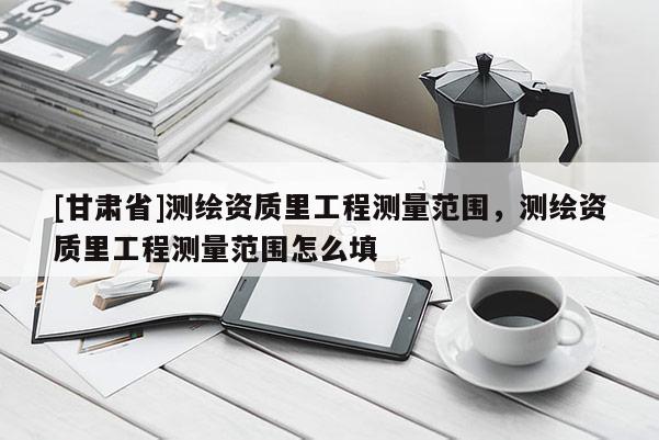 [甘肃省]测绘资质里工程测量范围，测绘资质里工程测量范围怎么填