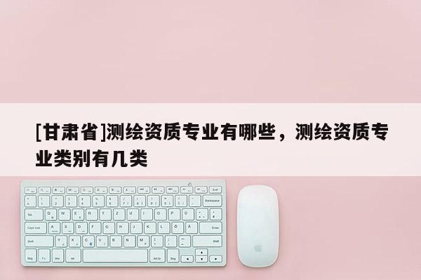 [甘肃省]测绘资质专业有哪些，测绘资质专业类别有几类