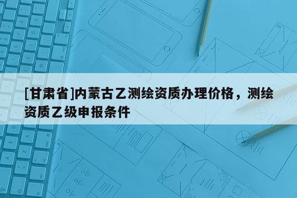 [甘肃省]内蒙古乙测绘资质办理价格，测绘资质乙级申报条件