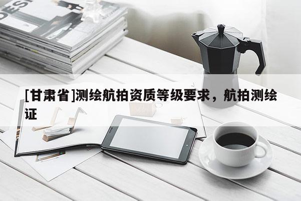 [甘肃省]测绘航拍资质等级要求，航拍测绘证