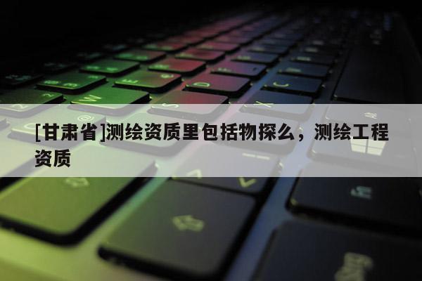 [甘肃省]测绘资质里包括物探么，测绘工程资质