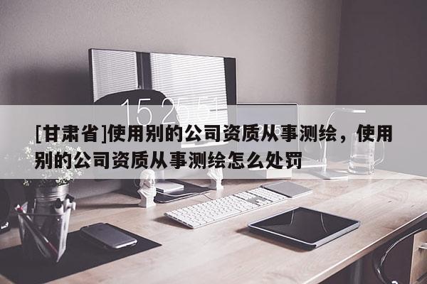 [甘肃省]使用别的公司资质从事测绘，使用别的公司资质从事测绘怎么处罚