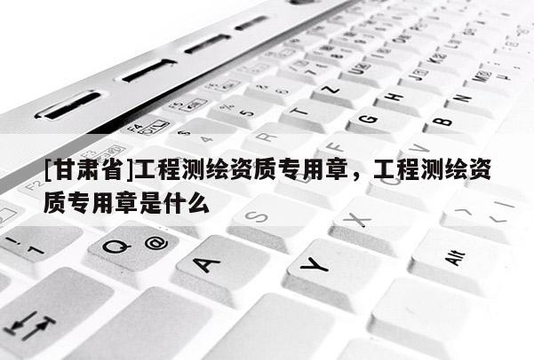 [甘肃省]工程测绘资质专用章，工程测绘资质专用章是什么