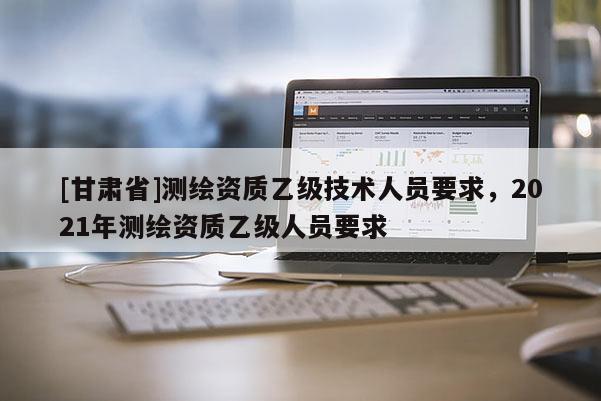 [甘肃省]测绘资质乙级技术人员要求，2021年测绘资质乙级人员要求