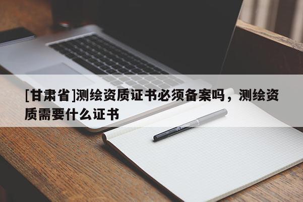 [甘肃省]测绘资质证书必须备案吗，测绘资质需要什么证书