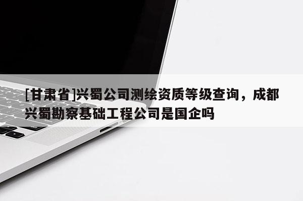 [甘肃省]兴蜀公司测绘资质等级查询，成都兴蜀勘察基础工程公司是国企吗