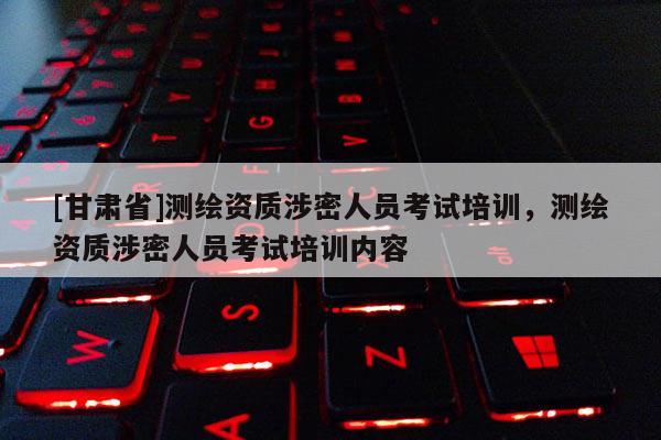 [甘肃省]测绘资质涉密人员考试培训，测绘资质涉密人员考试培训内容