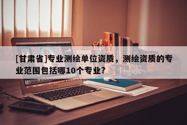 [甘肃省]专业测绘单位资质，测绘资质的专业范围包括哪10个专业?