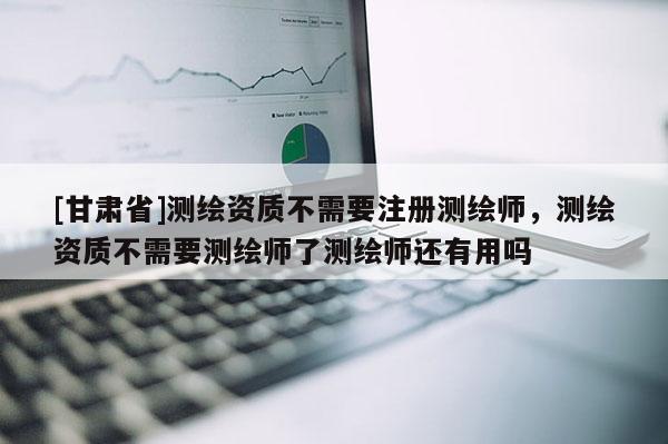 [甘肃省]测绘资质不需要注册测绘师，测绘资质不需要测绘师了测绘师还有用吗
