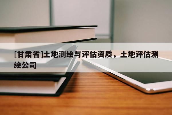 [甘肃省]土地测绘与评估资质，土地评估测绘公司