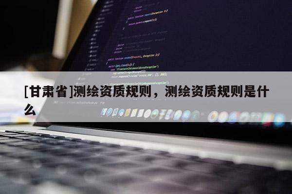 [甘肃省]测绘资质规则，测绘资质规则是什么