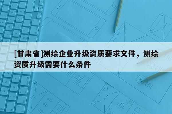 [甘肃省]测绘企业升级资质要求文件，测绘资质升级需要什么条件