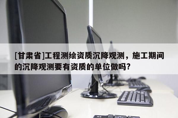 [甘肃省]工程测绘资质沉降观测，施工期间的沉降观测要有资质的单位做吗?