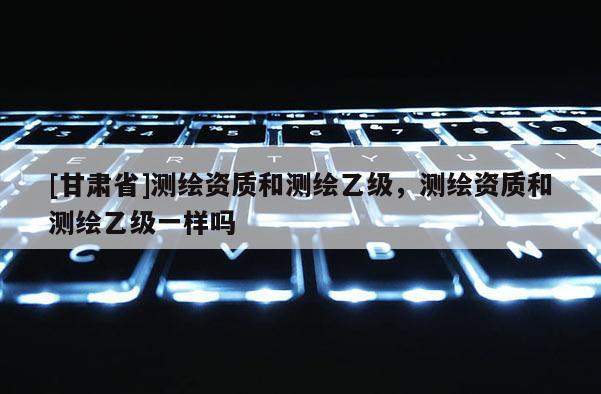 [甘肃省]测绘资质和测绘乙级，测绘资质和测绘乙级一样吗