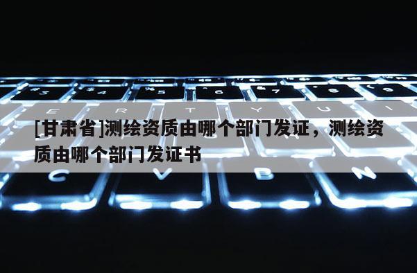 [甘肃省]测绘资质由哪个部门发证，测绘资质由哪个部门发证书