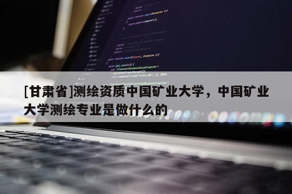[甘肃省]测绘资质中国矿业大学，中国矿业大学测绘专业是做什么的