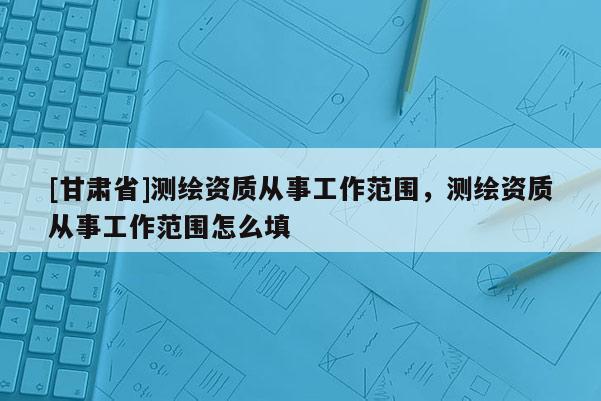 [甘肃省]测绘资质从事工作范围，测绘资质从事工作范围怎么填