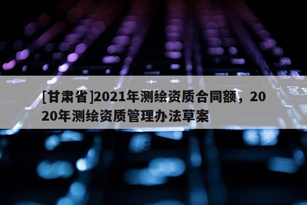 [甘肃省]2021年测绘资质合同额，2020年测绘资质管理办法草案