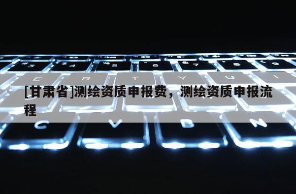 [甘肃省]测绘资质申报费，测绘资质申报流程