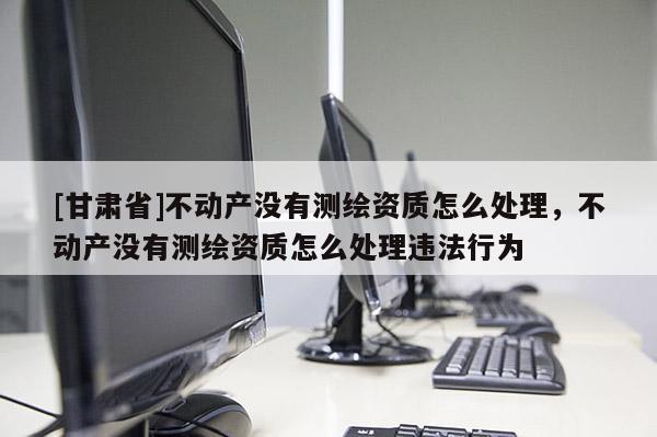 [甘肃省]不动产没有测绘资质怎么处理，不动产没有测绘资质怎么处理违法行为
