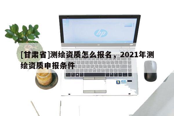 [甘肃省]测绘资质怎么报名，2021年测绘资质申报条件
