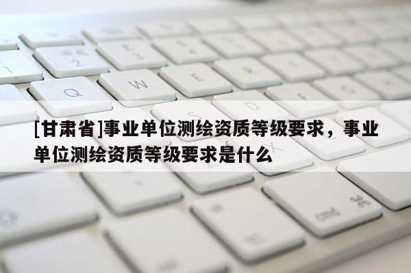 [甘肃省]事业单位测绘资质等级要求，事业单位测绘资质等级要求是什么