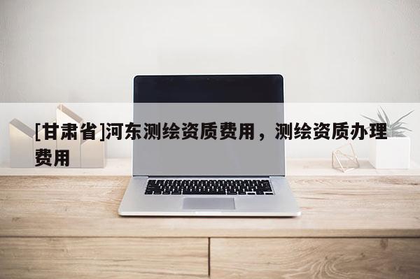 [甘肃省]河东测绘资质费用，测绘资质办理费用